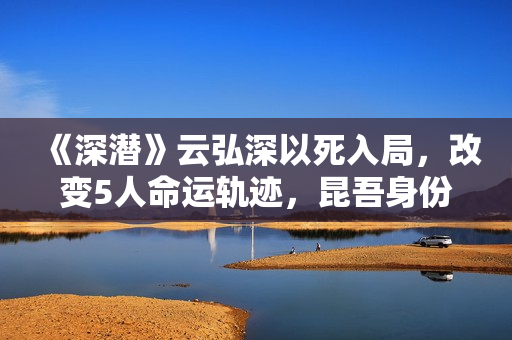 《深潜》云弘深以死入局，改变5人命运轨迹，昆吾身份正式公布