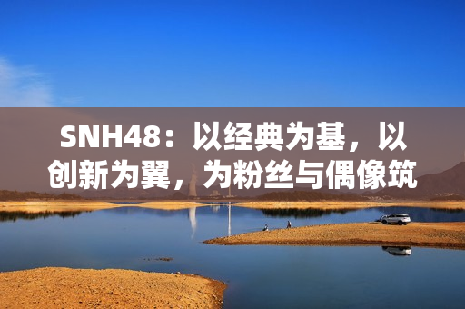 SNH48：以经典为基，以创新为翼，为粉丝与偶像筑造多元舞台