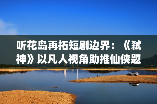 听花岛再拓短剧边界：《弑神》以凡人视角助推仙侠题材精品化(听花谷在哪里?)