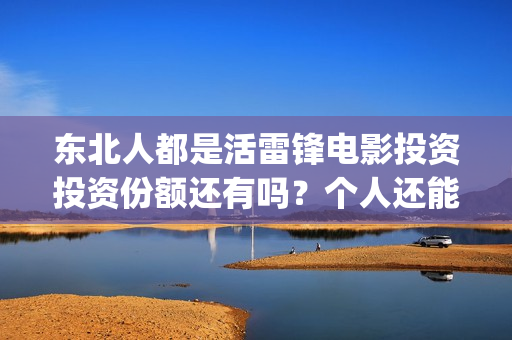 东北人都是活雷锋电影投资投资份额还有吗?个人还能参与认购吗?(东北人都是活雷锋歌词完整版) 东北人都是活雷锋电影投资投资份额还有吗?个人还能参与认购吗?(东北人都是活雷锋歌词完整版)
