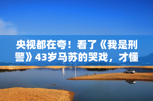 央视都在夸！看了《我是刑警》43岁马苏的哭戏，才懂什么叫真穷人