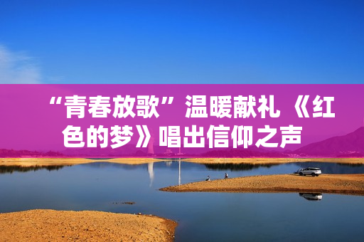 “青春放歌”温暖献礼 《红色的梦》唱出信仰之声