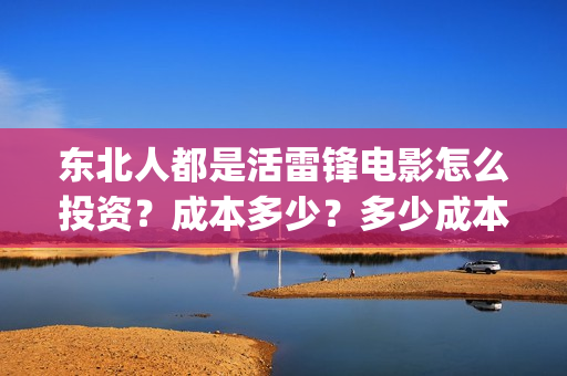 东北人都是活雷锋电影怎么投资？成本多少？多少成本？还能投？(东北人都是活雷锋电视剧)