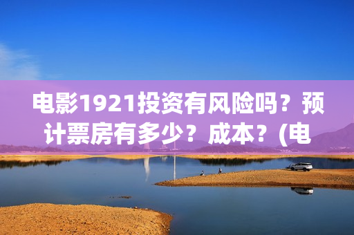 电影1921投资有风险吗？预计票房有多少？成本？(电影1921总投资)