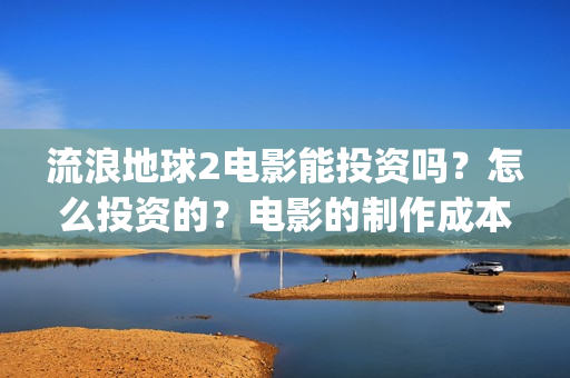 流浪地球2电影能投资吗？怎么投资的？电影的制作成本高吗？(流浪地球2电影什么时候上映)