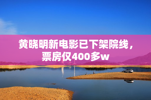 黄晓明新电影已下架院线，票房仅400多w