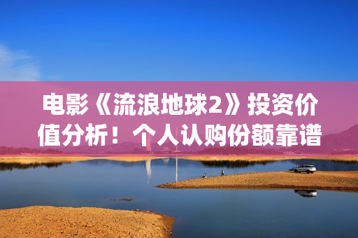 电影《流浪地球2》投资价值分析！个人认购份额靠谱吗？(电影《流浪地球》,吴京扮演的角色是?)