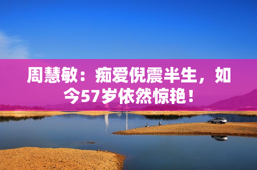 周慧敏：痴爱倪震半生，如今57岁依然惊艳！