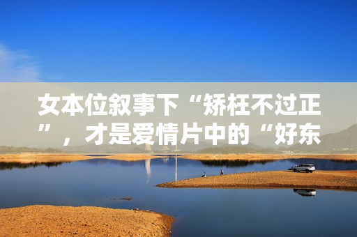 女本位叙事下“矫枉不过正”，才是爱情片中的“好东西”