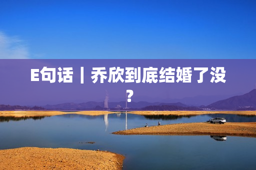 E句话|乔欣到底结婚了没? E句话|乔欣到底结婚了没?