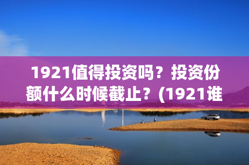 1921值得投资吗?投资份额什么时候截止?(1921谁投资的) 1921值得投资吗?投资份额什么时候截止?(1921谁投资的)
