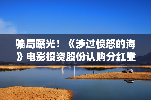 骗局曝光!《涉过愤怒的海》电影投资股份认购分红靠谱吗?认购没有消息怎么办?——抵制耐克(什么是涉诈模型) 骗局曝光!《涉过愤怒的海》电影投资股份认购分红靠谱吗?认购没有消息怎么办?——抵制耐克(什么是涉诈模型)