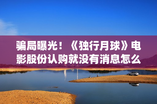 骗局曝光！《独行月球》电影股份认购就没有消息怎么回事？——抵制耐克(独秀百科)