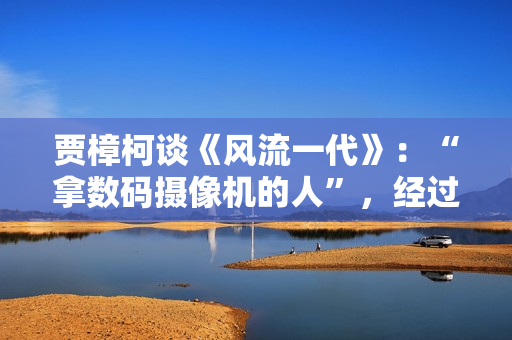 贾樟柯谈《风流一代》：“拿数码摄像机的人”，经过时代