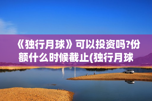 《独行月球》可以投资吗?份额什么时候截止(独行月球出品方) 《独行月球》可以投资吗?份额什么时候截止(独行月球出品方)