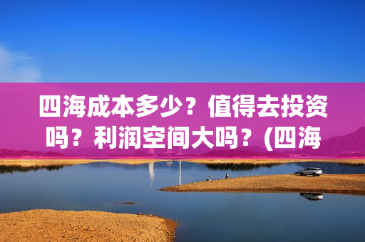 四海成本多少?值得去投资吗?利润空间大吗?(四海成本多少) 四海成本多少?值得去投资吗?利润空间大吗?(四海成本多少)
