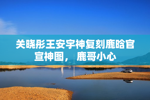 关晓彤王安宇神复刻鹿晗官宣神图， 鹿哥小心