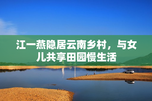 江一燕隐居云南乡村,与女儿共享田园慢生活 江一燕隐居云南乡村,与女儿共享田园慢生活