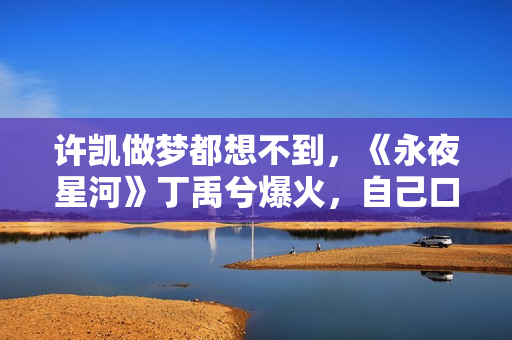 许凯做梦都想不到，《永夜星河》丁禹兮爆火，自己口碑却“暴跌”