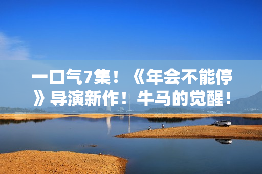 一口气7集!《年会不能停》导演新作!牛马的觉醒! 一口气7集!《年会不能停》导演新作!牛马的觉醒!