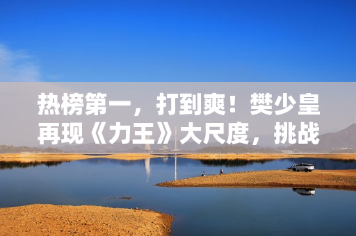 热榜第一，打到爽！樊少皇再现《力王》大尺度，挑战动作片天花板