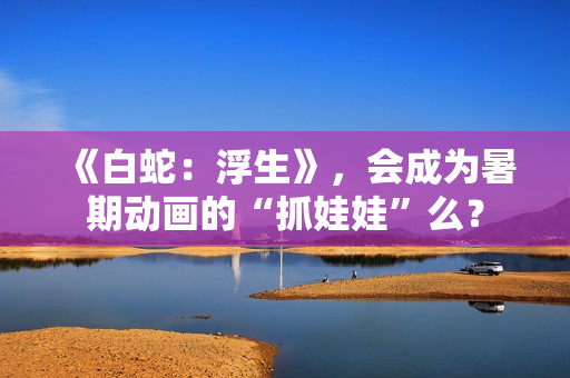 《白蛇:浮生》,会成为暑期动画的“抓娃娃”么? 《白蛇:浮生》,会成为暑期动画的“抓娃娃”么?