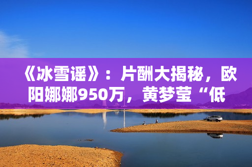 《冰雪谣》:片酬大揭秘,欧阳娜娜950万,黄梦莹“低得离谱” 《冰雪谣》:片酬大揭秘,欧阳娜娜950万,黄梦莹“低得离谱”
