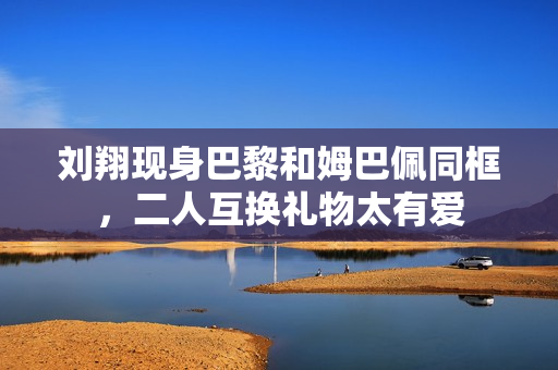 刘翔现身巴黎和姆巴佩同框，二人互换礼物太有爱