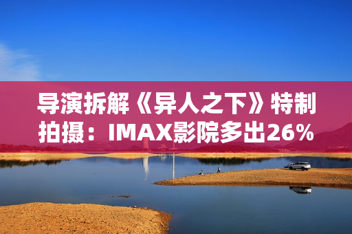 导演拆解《异人之下》特制拍摄：IMAX影院多出26%画面内容