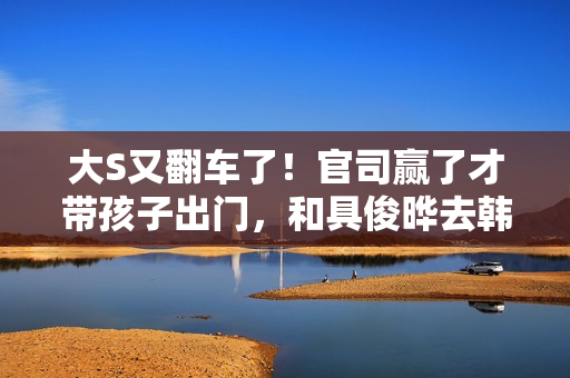 大S又翻车了！官司赢了才带孩子出门，和具俊晔去韩国被质疑炒作