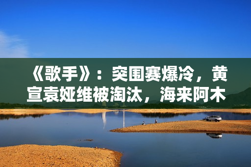 《歌手》：突围赛爆冷，黄宣袁娅维被淘汰，海来阿木成最大黑马