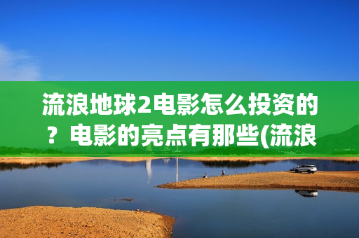 流浪地球2电影怎么投资的？电影的亮点有那些(流浪地球2电影时长)