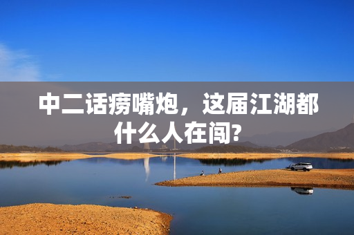 中二话痨嘴炮，这届江湖都什么人在闯?