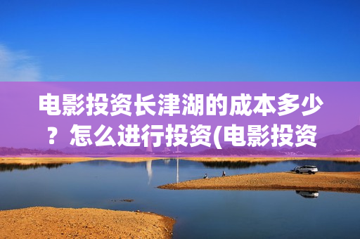 电影投资长津湖的成本多少？怎么进行投资(电影投资长津湖多少亿)