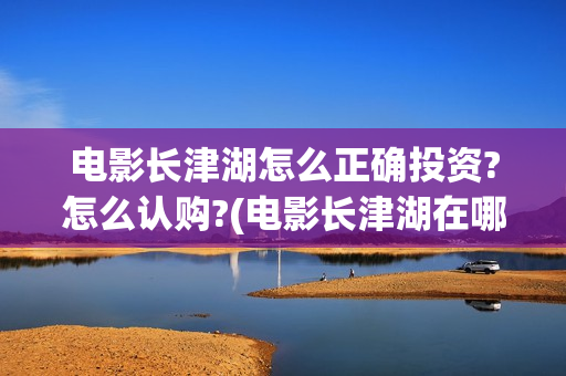 电影长津湖怎么正确投资?怎么认购?(电影长津湖在哪里) 电影长津湖怎么正确投资?怎么认购?(电影长津湖在哪里)