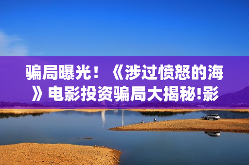 骗局曝光!《涉过愤怒的海》电影投资骗局大揭秘!影视认购只是幌子!——抵制耐克(2.09涉众诈骗) 骗局曝光!《涉过愤怒的海》电影投资骗局大揭秘!影视认购只是幌子!——抵制耐克(2.09涉众诈骗)