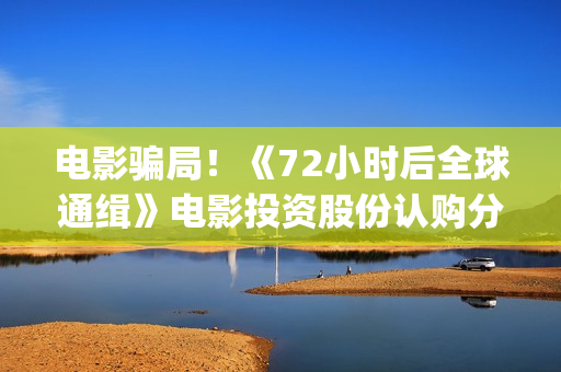 电影骗局!《72小时后全球通缉》电影投资股份认购分红靠谱吗?认购没有消息怎么办?——抵制耐克(骗局类电影) 电影骗局!《72小时后全球通缉》电影投资股份认购分红靠谱吗?认购没有消息怎么办?——抵制耐克(骗局类电影)