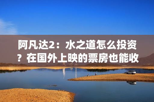 阿凡达2：水之道怎么投资？在国外上映的票房也能收益吗？(阿凡达2:水之道英文)