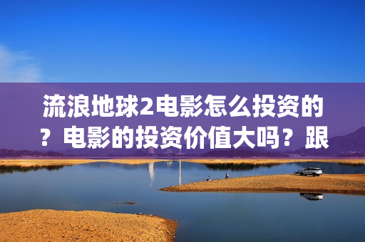 流浪地球2电影怎么投资的？电影的投资价值大吗？跟谁投？(流浪地球2电影票房)