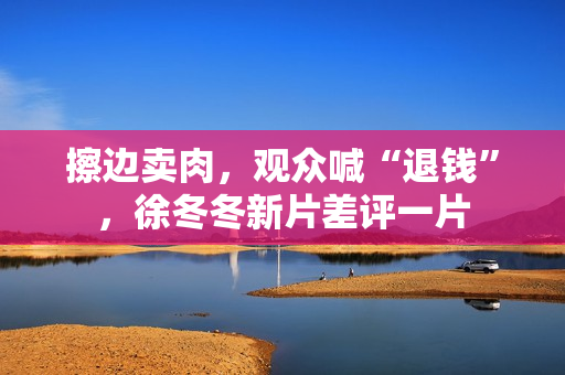 擦边卖肉,观众喊“退钱”,徐冬冬新片差评一片 擦边卖肉,观众喊“退钱”,徐冬冬新片差评一片