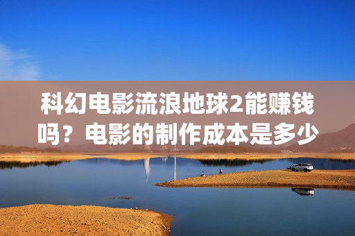 科幻电影流浪地球2能赚钱吗？电影的制作成本是多少？(科幻电影流浪地球中国故事)