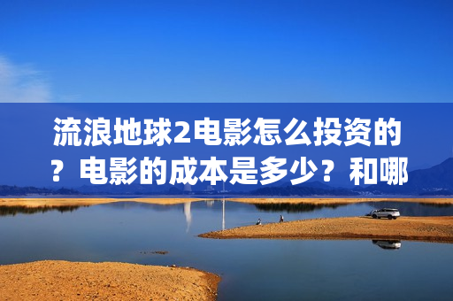 流浪地球2电影怎么投资的？电影的成本是多少？和哪家公司签约？(流浪地球2电影什么时候上映)