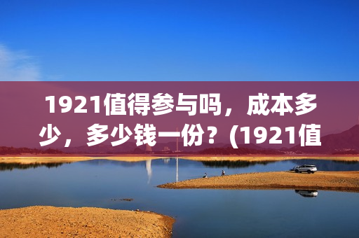 1921值得参与吗，成本多少，多少钱一份？(1921值不值得去看)