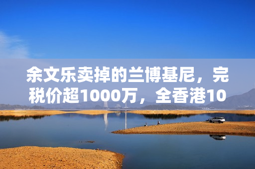 余文乐卖掉的兰博基尼，完税价超1000万，全香港10辆，车牌很显眼