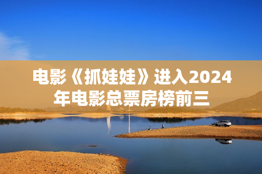 电影《抓娃娃》进入2024年电影总票房榜前三