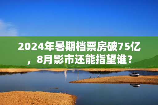 2024年暑期档票房破75亿，8月影市还能指望谁？