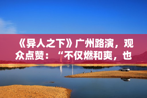 《异人之下》广州路演，观众点赞：“不仅燃和爽，也很感人”