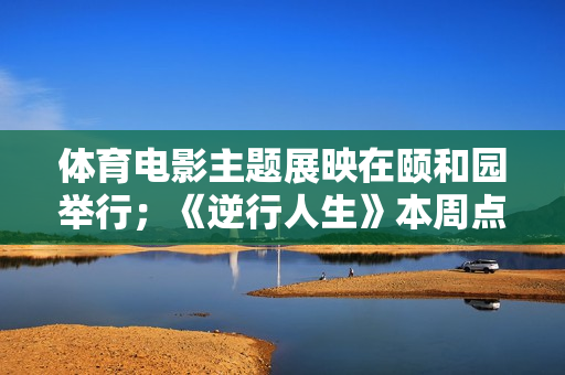 体育电影主题展映在颐和园举行；《逆行人生》本周点映；新版《超人》电影杀青