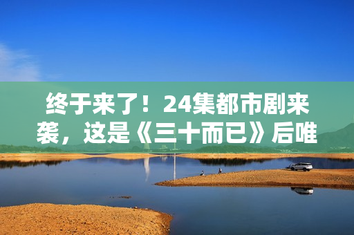 终于来了!24集都市剧来袭,这是《三十而已》后唯一让我想追的剧 终于来了!24集都市剧来袭,这是《三十而已》后唯一让我想追的剧