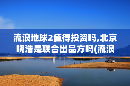 流浪地球2值得投资吗,北京晓浩是联合出品方吗(流浪地球值得深挖的角色)